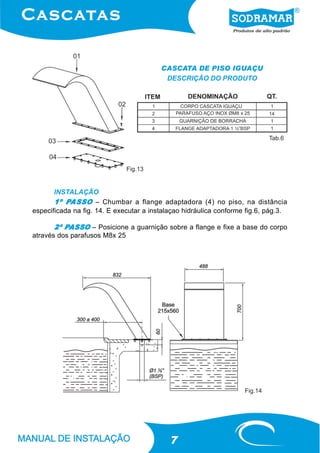 CASCATA DE PISO IGUAÇU
                                          DESCRIÇÃO DO PRODUTO




                                                                             Tab.6




                              Fig.13


       INSTALAÇÃO
           PASSO
       1º PASSO – Chumbar a flange adaptadora (4) no piso, na distância
especificada na fig. 14. E executar a instalaçao hidráulica conforme fig.6, pág.3.

          PASSO
       2º PASSO – Posicione a guarnição sobre a flange e fixe a base do corpo
através dos parafusos M8x 25




                                                                    Fig.14




                                            7
 