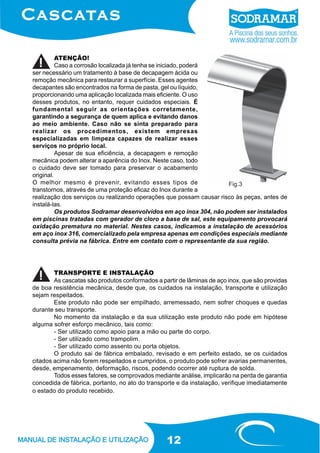 ATENÇÃO!
Caso a corrosão localizada já tenha se iniciado, poderá
ser necessário um tratamento à base de decapagem ácida ou
remoção mecânica para restaurar a superfície. Esses agentes
decapantes são encontrados na forma de pasta, gel ou líquido,
proporcionando uma aplicação localizada mais eficiente. O uso
desses produtos, no entanto, requer cuidados especiais. É
fundamental seguir as orientações corretamente,
garantindo a segurança de quem aplica e evitando danos
ao meio ambiente. Caso não se sinta preparado para
realizar os procedimentos, existem empresas
especializadas em limpeza capazes de realizar esses
serviços no próprio local.
Apesar de sua eficiência, a decapagem e remoção
mecânica podem alterar a aparência do Inox. Neste caso, todo
o cuidado deve ser tomado para preservar o acabamento
original.
O melhor mesmo é prevenir, evitando esses tipos de
Fig.3
transtornos, através de uma proteção eficaz do Inox durante a
realização dos serviços ou realizando operações que possam causar risco às peças, antes de
instalá-las.
Os produtos Sodramar desenvolvidos em aço inox 304, não podem ser instalados
em piscinas tratadas com gerador de cloro a base de sal, este equipamento provocará
oxidação prematura no material. Nestes casos, indicamos a instalação de acessórios
em aço inox 316, comercializado pela empresa apenas em condições especiais mediante
consulta prévia na fábrica. Entre em contato com o representante da sua região.

TRANSPORTE E INSTALAÇÃO
As cascatas são produtos conformados a partir de lâminas de aço inox, que são providas
de boa resistência mecânica, desde que, os cuidados na instalação, transporte e utilização
sejam respeitados.
Este produto não pode ser empilhado, arremessado, nem sofrer choques e quedas
durante seu transporte.
No momento da instalação e da sua utilização este produto não pode em hipótese
alguma sofrer esforço mecânico, tais como:
- Ser utilizado como apoio para a mão ou parte do corpo.
- Ser utilizado como trampolim.
- Ser utilizado como assento ou porta objetos.
O produto sai de fábrica embalado, revisado e em perfeito estado, se os cuidados
citados acima não forem respeitados e cumpridos, o produto pode sofrer avarias permanentes,
desde, empenamento, deformação, riscos, podendo ocorrer até ruptura de solda.
Todos esses fatores, se comprovados mediante análise, implicarão na perda de garantia
concedida de fábrica, portanto, no ato do transporte e da instalação, verifique imediatamente
o estado do produto recebido.

12

 