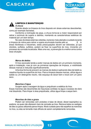 LIMPEZA E MANUTENÇÃO
A chuva
Grande aliada na limpeza do Inox disposto em áreas externas descobertas,
como por exemplo fachadas.
Conforme a inclinação da peça, a chuva torna-se a maior responsável por
retirar o acúmulo de sujeira e detritos, mantendo as características estéticas do
material por um bom tempo.
No caso de áreas externas cobertas, é preciso mais atenção e cuidado durante
a limpeza de rotina para retirar a sujeira acumulada trazida pelo ar.
E m
áreas litorâneas e industriais, estas preocupações devem ser dobradas, já que
cloretos, sulfatos, sulfetos, podem se fixar na superfície do inox, iniciando um
processo de corrosão localizada. Mais uma vez, a prevenção é a melhor arma contra
essa situação.

Marca de dedos
O Inox escovado tende a exibir marcas de dedos em um primeiro momento,
após a instalação, mas já com as primeiras operações de limpeza, a visibilidade
dessas marcas é reduzida significativamente.
Uma boa forma de prevenir as marcas de dedos é aplicando óleo de bebê ou
vaselina líquida na superfície do Inox. Para a limpeza dessas marcas, utilize água e
sabão ou um detergente neutro, não esqueça de secar bem o local com um pano
seco.
Manchas d´água
Surgem após a secagem da água e prejudicam a estética do Inox.
Essas manchas são decorrentes de impurezas contidas na água e excesso de cloro
mal dissolvido. Para limpar á área prejudicada, utilize água limpa e seque bem.

Manchas de óleo e graxa
Podem ser removidas com produtos à base de álcool, álcool isopropílico ou
acetona, os quais não oferecem risco de corrosão ao Inox. Remova todos os vestígios
de óleo ou graxa utilizando panos limpos. Muito cuidado para não espalhar as manchas
no Inox, ou elas se tornarão mais difíceis de serem completamente removidas.

13

 