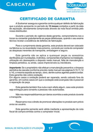 CERTIFICADO DE GARANTIA
A Sodramar assegura a garantia contra qualquer defeito de fabricação
que o produto apresente no período de 12 meses contados a partir da data
de aquisição, devidamente comprovada através da nota fiscal emitida pelo
nosso distribuidor.
Durante o período de vigência desta garantia, comprometemo-nos a
trocar ou consertar gratuitamente as peças defeituosas, quando o seu exame
técnico revelar a existência de defeitos de fabricação.
Para o cumprimento desta garantia, este produto deverá ser colocado
na fábrica ou no revendedor mais próximo, correndo por conta do comprador
as despesas inerentes de transporte, embalagem e seguro.
Esta garantia não se aplica a quaisquer peças ou acessórios
danificados por inundações, incêndios, componentes impróprios na instalação,
utilização em desrespeito a disposto neste manual, falta de manutenção e
limpeza periódica, ou ainda, casos imprevisíveis ou inevitáveis.
Importante: Se o proprietário não efetuar a manutenção preventiva e limpeza
periódica da cascata (conforme previsto neste manual nas páginas 9,10,11,12
e 14), a mesma exposta ao tempo, cloro, dentre outros agentes poderá oxidar.
Esta garantia não cobre oxidação.
Em alguns casos a oxidação poderá ser reparada, sendo cobrado fora da
garantia, em outros casos em que a oxidação está avançada não é possível
a reparação da peça.
Esta garantia também fica nula e sem efeito algum, caso este produto
seja entregue para conserto a pessoas não autorizadas.
Não nos responsabilizamos por danos ocorridos a este produto durante
o transporte.
Reservamo-nos o direito de promover alterações no produto sem prévio
aviso ao usuário.
Esta garantia somente será válida mediante a apresentação da nota
fiscal de compra emitida contra o comprador inicial.

17

 