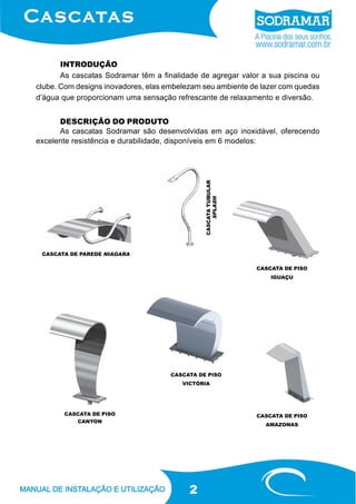 INTRODUÇÃO
As cascatas Sodramar têm a finalidade de agregar valor a sua piscina ou
clube. Com designs inovadores, elas embelezam seu ambiente de lazer com quedas
d’água que proporcionam uma sensação refrescante de relaxamento e diversão.

CASCATA TUBULAR
SPLASH

DESCRIÇÃO DO PRODUTO
As cascatas Sodramar são desenvolvidas em aço inoxidável, oferecendo
excelente resistência e durabilidade, disponíveis em 6 modelos:

CASCATA DE PAREDE NIAGARA
CASCATA DE PISO
IGUAÇU

CASCATA DE PISO
VICTÓRIA

CASCATA DE PISO
CANYON

CASCATA DE PISO
AMAZONAS

2

 
