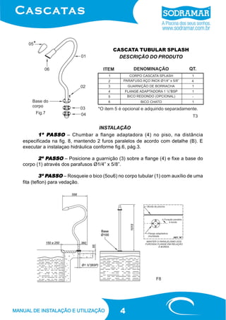 CASCATA TUBULAR SPLASH
DESCRIÇÃO DO PRODUTO

Fig.7

T3

INSTALAÇÃO
PASSO
1º PASSO – Chumbar a flange adaptadora (4) no piso, na distância
especificada na fig. 8, mantendo 2 furos paralelos de acordo com detalhe (B). E
executar a instalaçao hidráulica conforme fig.6, pág.3.

PASSO
2º PASSO – Posicione a guarnição (3) sobre a flange (4) e fixe a base do
corpo (1) através dos parafusos Ø1/4” x 5/8”.
PASSO
3º PASSO – Rosqueie o bico (5ou6) no corpo tubular (1) com auxílio de uma
fita (teflon) para vedação.

F8

4

 