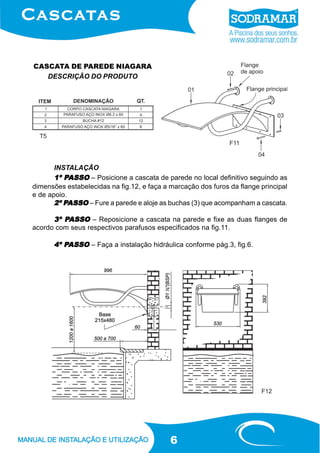 CASCATA DE PAREDE NIAGARA
DESCRIÇÃO DO PRODUTO

T5
F11

INSTALAÇÃO
PASSO
1º PASSO – Posicione a cascata de parede no local definitivo seguindo as
dimensões estabelecidas na fig.12, e faça a marcação dos furos da flange principal
e de apoio.
PASSO
2º PASSO – Fure a parede e aloje as buchas (3) que acompanham a cascata.

PASSO
3º PASSO – Reposicione a cascata na parede e fixe as duas flanges de
acordo com seus respectivos parafusos especificados na fig.11.
PASSO
4º PASSO – Faça a instalação hidráulica conforme pág.3, fig.6.

F12

6

 