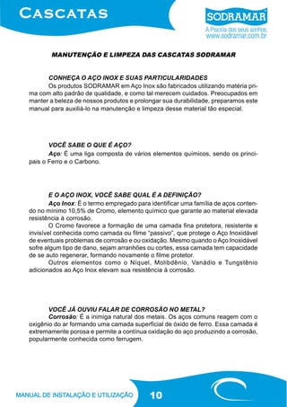 10
Os produtos SODRAMAR em Aço Inox são fabricados utilizando matéria pri-
ma com alto padrão de qualidade, e como tal merecem cuidados. Preocupados em
manter a beleza de nossos produtos e prolongar sua durabilidade, preparamos este
manual para auxiliá-lo na manutenção e limpeza desse material tão especial.
MANUTENÇÃO E LIMPEZA DAS CASCATAS SODRAMAR
VOCÊ SABE O QUE É AÇO?
Aço: É uma liga composta de vários elementos químicos, sendo os princi-
pais o Ferro e o Carbono.
E O AÇO INOX, VOCÊ SABE QUAL É A DEFINIÇÃO?
Aço Inox: É o termo empregado para identificar uma família de aços conten-
do no mínimo 10,5% de Cromo, elemento químico que garante ao material elevada
resistência à corrosão.
O Cromo favorece a formação de uma camada fina protetora, resistente e
invisível conhecida como camada ou filme “passivo”, que protege o Aço Inoxidável
de eventuais problemas de corrosão e ou oxidação. Mesmo quando o Aço Inoxidável
sofre algum tipo de dano, sejam arranhões ou cortes, essa camada tem capacidade
de se auto regenerar, formando novamente o filme protetor.
Outros elementos como o Níquel, Molibdênio, Vanádio e Tungstênio
adicionados ao Aço Inox elevam sua resistência à corrosão.
VOCÊ JÁ OUVIU FALAR DE CORROSÃO NO METAL?
Corrosão: É a inimiga natural dos metais. Os aços comuns reagem com o
oxigênio do ar formando uma camada superficial de óxido de ferro. Essa camada é
extremamente porosa e permite a contínua oxidação do aço produzindo a corrosão,
popularmente conhecida como ferrugem.
CONHEÇA O AÇO INOX E SUAS PARTICULARIDADES
 