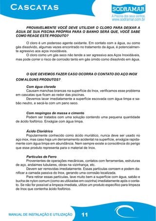11
PROVAVELMENTE VOCÊ DEVE UTILIZAR O CLORO PARA DEIXAR A
ÁGUA DE SUA PISCINA PRÓPRIA PARA O BANHO SERÁ QUE, VOCÊ SABE
COMO REAGE ESTE PRODUTO?
O cloro é um poderoso agente oxidante. Em contato com a água, ou como
gás dissolvido, algumas vezes encontrado no tratamento da água, é potencialmen-
te agressivo aos aços inoxidáveis.
O cloro como um gás seco não tende a ser agressivo aos Aços Inoxidáveis,
mas pode correr o risco de corrosão tanto em gás úmido como dissolvido em água.
O QUE DEVEMOS FAZER CASO OCORRA O CONTATO DO AÇO INOX
COM ALGUNS PRODUTOS?
Com água clorada
Causam manchas brancas na superfície do Inox, verificamos esse problema
em cascatas que ficam ao redor das piscinas.
Devemos lavar imediatamente a superfície escovada com água limpa e sa-
bão neutro, e secá-la com um pano seco.
Com respingos de massa e cimento
Podem ser tratados com uma solução contendo uma pequena quantidade
de ácido fosfórico. Enxágüe com água limpa.
Ácido Clorídrico
Popularmente conhecido como ácido muriático, nunca deve ser usado no
aço inox, mas caso haja um derramamento acidental na superfície, enxágüe rapida-
mente com água limpa em abundância. Nem sempre existe a consciência do perigo
que esse produto representa para o material de Inox.
Partículas de Ferro
Provenientes de operações mecânicas, contatos com ferramentas, estruturas
de aço, andaimes tubulares, obras na vizinhança, etc.
Devem ser removidas imediatamente. Essas partículas corroem e podem da-
nificar a camada passiva do Inox, gerando uma corrosão localizada.
Para retirar essas partículas, lave muito bem a superfície com água, sabão e
bucha de nylon comum (como as utilizadas em cozinha) imediatamente após o conta-
to. Se não for possível a limpeza imediata, utilize um produto específico para limpeza
de Inox que contenha ácido fosfórico.
 