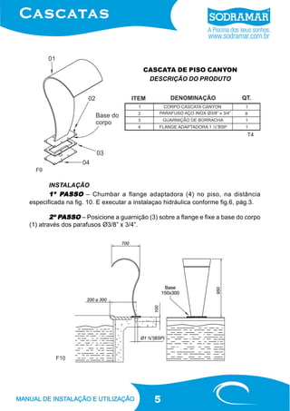 5
CASCATA DE PISO CANYON
DESCRIÇÃO DO PRODUTO
INSTALAÇÃO
1º P1º P1º P1º P1º PASSOASSOASSOASSOASSO – Chumbar a flange adaptadora (4) no piso, na distância
especificada na fig. 10. E executar a instalaçao hidráulica conforme fig.6, pág.3.
2º P2º P2º P2º P2º PASSOASSOASSOASSOASSO – Posicione a guarnição (3) sobre a flange e fixe a base do corpo
(1) através dos parafusos Ø3/8” x 3/4”.
F10
F9
T4
 