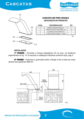 7
CASCATA DE PISO IGUAÇU
DESCRIÇÃO DO PRODUTO
INSTALAÇÃO
1º P1º P1º P1º P1º PASSOASSOASSOASSOASSO – Chumbar a flange adaptadora (4) no piso, na distância
especificada na fig. 14. E executar a instalaçao hidráulica conforme fig.6, pág.3.
2º P2º P2º P2º P2º PASSOASSOASSOASSOASSO – Posicione a guarnição sobre a flange e fixe a base do corpo
através dos parafusos M8x 25.
F13
F14
T6
 