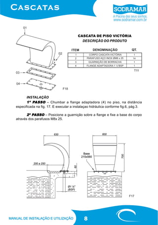 8
CASCATA DE PISO VICTÓRIA
DESCRIÇÃO DO PRODUTO
INSTALAÇÃO
1º P1º P1º P1º P1º PASSOASSOASSOASSOASSO – Chumbar a flange adaptadora (4) no piso, na distância
especificada na fig. 17. E executar a instalaçao hidráulica conforme fig.6, pág.3.
2º P2º P2º P2º P2º PASSOASSOASSOASSOASSO – Posicione a guarnição sobre a flange e fixe a base do corpo
através dos parafusos M8x 25.
F18
F17
T11
 