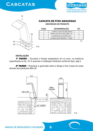 9
CASCATA DE PISO AMAZONAS
DESCRIÇÃO DO PRODUTO
INSTALAÇÃO
1º P1º P1º P1º P1º PASSOASSOASSOASSOASSO – Chumbar a flange adaptadora (4) no piso, na distância
especificada na fig. 16. E executar a instalaçao hidráulica conforme fig.6, pág.3.
2º P2º P2º P2º P2º PASSOASSOASSOASSOASSO – Posicione a guarnição sobre a flange e fixe a base do corpo
através dos parafusos M6x 20
F15
F16
T7
 