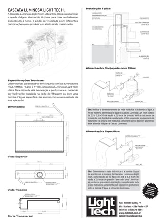 Instalação Típica:
CASCATA LUMINOSA Light Tech.                                                                             ACABAMENTO
A Cascata Luminosa Light Tech utiliza fibra ótica para iluminar
                                                                                                         IMPERMEABILIZAÇÃO
a queda d’água, alternando 6 cores para criar um belíssimo                                               ESTRUTURA                                                     ENCHIMENTO
espetáculo à noite. E pode ser instalada com diferentes
                                                                                                                                                                 CASCATA LUMINOSA
combinações para produzir um efeito ainda mais bonito.                                                                                                                  LIGHT TECH
                                                                                                         CHUMBAMENTO
                                                                                                         NA ESTRUTURA
                                                                                                                                                                       ILUMINADOR
                                                                                                                                                                         LIGHT TECH




                                                                                                        N.A.




                                                                                                                                                                      ALIMENTAÇÃO
                                                                                                                                                                           D'ÁGUA




                                                                                                   Alimentação Conjugada com Filtro:

                                                                                                                                         FILTRO DE
                                                                                                                                         LINHA "Y"
                                                                                                                                                                            ESGOTO

Especificações Técnicas:
Desenvolvida para trabalhar em conjunto com os iluminadores
mod. VM150, HL250 e FT150, a Cascata Luminosa Light Tech
utiliza fibra ótica de alta tecnologia e performance, podendo
ser facilmente instalada na rede de filtragem ou com uma                                                                     RETORNO
                                                                                                                             "BY-PASS"
bomba d’água específica, de acordo com a necessidade da
sua aplicação.
                                                                                                                             RALO DE FUNDO                      ASPIRAÇÃO


Dimensões:                     CABO DE FIBRA ÓTICA

                                                                                                    Obs: Verificar o dimensionamento da rede hidráulica e da bomba d’água, a
                                     500mm                                                          fim de manter a alimentação d’água na Cascata Luminosa Ligh Tech na faixa
                250mm                                     250mm
                                                                                                    de 2,5 a 3,5 m3/h de vazão e 2,0 mca de pressão. Verificar as perdas de
                                             ROSCA FÊMEA 1.1/2"
                                                                                                    pressão da rede hidráulica considerando o filtro, aquecedor, equipamento de
                                                                                                    tratamento e a própria rede hidráulica juntamente com o desnível geométrico
                                                                                                    entre a bomba d’água e a Cascata Luminosa.
                                                                                   55mm




                                                                                                   Alimentação Específica:
                                                                                           296mm




                                                                                                                                                     FILTRO DE LINHA "Y"
                                                                                   221mm




                                                                                                                                                                 REGULAGEM
                                                                                                                                                                 "BY-PASS"
                                                                                   20mm




Vista Superior

                                     500mm
                    250mm                                 250mm
                                                                                                                                                                 SUCÇÃO
                                                                                 30mm




                                                                                                    Obs: Dimensionar a rede hidráulica e a bomba d’água
                                                                                                    de acordo com o número de Cascatas Luminosas Light
                                                                                        80mm
                                                                                 50mm




                                                                                                    Tech, alimentando-as na faixa de 2,5 a 3,5 m3/h de
                                                                                                    vazão e 2,0 mca de pressão “em cada uma”. Verificar
                CABO DE FIBRA ÓTICA                  ENTRADA D'ÁGUA                                 as perdas de pressão da instalação, considerando toda
                                                     ROSCA FÊMEA 1.1/2"
                                                                                                    a rede hidráulica juntamente com o desnível geométrico                     Con
                                                                                                                                                                                   s
                                                                                                    entre a bomba d’água e a Cascata Luminosa.                                  nos ulte
Vista Traseira                                                                                                                                                                 ma so
                                                                                                                                                                                  nua
                                                                                                                                                                              téc     l
                                                                                                                                                                             pel nico
                ENTRADA D'ÁGUA                                                                                                                                                  os
                                                                                                                                                                                   ite.
                                                                          20mm




                ROSCA FÊMEA 1.1/2"




                                                                                                                                             Rua Maestro Callia, 77
                                                                                    80mm
                                                                          60mm




                                                                                                                                             Vila Mariana - São Paulo - SP
             55mm                            241mm
                                                                                                                                             Tel./Fax: (11) 5572-1554
                                      296mm                                                                                                  www.lighttech.com.br
Corte Transversal                                                                                                                            INDÚSTRIA BRASILEIRA
 