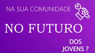 NA SUA COMUNIDADE
NO FUTURO
DOS
JOVENS ?
 