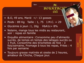 No.Nom
2
0
6
0
0
M.M.
BOUKERCHEBOUKERCHE
OliOli
• B.O, 49 ans, Marié +/- 13 gosses
• Poids : 89 Kg Taille : 1, 75 I.M.C. = 29
• Glycémie à jeun :1, 26g HbA1c= 8%
• Notaire, mange tous les midis au restaurant,
soir : repas en famille
• Enquête alimentaire :Consomme peu d’aliments
sucrés, de temps en temps des laitages sucrés ou
1 fruit, Consomme des brochettes de foie : 3
fois/semaine, Fromage à tous les repas, Frites : 4
fois par semaine
• Toujours grasse matinée et sieste de 2 heures,
amateur de Chicha, Chaque jour.
TouggourtAMPT
2013
 