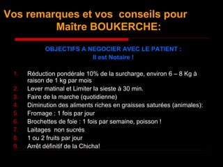 Vos remarques et vos conseils pour
Maître BOUKERCHE:
OBJECTIFS A NEGOCIER AVEC LE PATIENT :
Il est Notaire !
1. Réduction pondérale 10% de la surcharge, environ 6 – 8 Kg à
raison de 1 kg par mois
2. Lever matinal et Limiter la sieste à 30 min.
3. Faire de la marche (quotidienne)
4. Diminution des aliments riches en graisses saturées (animales):
5. Fromage : 1 fois par jour
6. Brochettes de foie : 1 fois par semaine, poisson !
7. Laitages non sucrés
8. 1 ou 2 fruits par jour
9. Arrêt définitif de la Chicha!
 