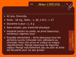 No.Nom
2
0
6
0
0
Mme CHICOUMme CHICOU
• 42 ans, Divorcée,
• Poids : 65 Kg, Taille : 1, 60 ,I.M.C. = 27
• Glycémie à jeun :1, 6 g
• Sans emploi, peu d’activité physique
• Voudrait perdre du poids, se prive beaucoup ,
nombreux régimes yoyo
• Enquête alimentaire : Aime beaucoup tous les
aliments sucrés (chocolat noir, pâtisserie au
chocolat) mais s’en prive et croque et craque
régulièrement, Mange beaucoup de légumes
vapeur Mange naturellement peu de pain et évite
les féculents pour ne pas grossir
TouggourtAMPT
2013
 