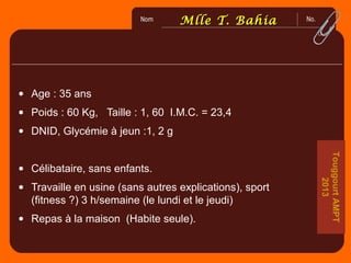 No.Nom
2
0
6
0
0
MlleMlle T. BahiaT. Bahia
• Age : 35 ans
• Poids : 60 Kg, Taille : 1, 60 I.M.C. = 23,4
• DNID, Glycémie à jeun :1, 2 g
• Célibataire, sans enfants.
• Travaille en usine (sans autres explications), sport
(fitness ?) 3 h/semaine (le lundi et le jeudi)
• Repas à la maison (Habite seule).
TouggourtAMPT
2013
 