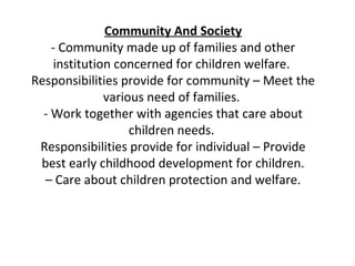 Community And Society
    - Community made up of families and other
     institution concerned for children welfare.
Responsibilities provide for community – Meet the
               various need of families.
  - Work together with agencies that care about
                    children needs.
 Responsibilities provide for individual – Provide
 best early childhood development for children.
  – Care about children protection and welfare.
 
