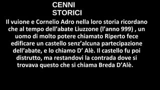 CENNI
STORICI
Il vuione e Cornelio Adro nella loro storia ricordano
che al tempo dell’abate Liuzzone (l’anno 999) , un
uomo di molto potere chiamato Riperto fece
edificare un castello senz’alcuna partecipazione
dell’abate, e lo chiamo D’ Alè. Il castello fu poi
distrutto, ma restandovi la contrada dove si
trovava questo che si chiama Breda D’Alè.
 