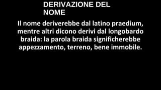 DERIVAZIONE DEL
NOME
Il nome deriverebbe dal latino praedium,
mentre altri dicono derivi dal longobardo
braida: la parola braida significherebbe
appezzamento, terreno, bene immobile.
 