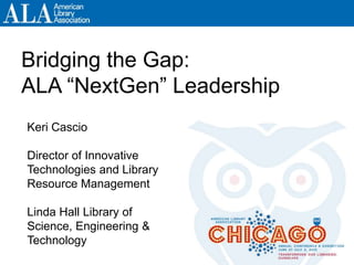 Bridging the Gap:
ALA “NextGen” Leadership
Keri Cascio
Director of Innovative
Technologies and Library
Resource Management
Linda Hall Library of
Science, Engineering &
Technology
 