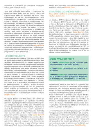 connaitre et d’acquérir de nouveaux comporte-ments 
pour mieux le servir. 
Avec une diffi culté particulière : l’assurance de 
personnes reste avant tout un métier relationnel 
d’après-vente, avec des moments de vérité client 
impliquants et parfois émotionnellement diffi - 
ciles (sinistres, successions, …) qui nécessitent des 
contacts humains rassurants et empathiques. Ceci 
réclame donc des savoir-être et des compétences 
relationnelles spécifi ques. Or traditionnellement, 
les back-offi ces au contact du client - c’est-à-dire 
les plateformes téléphoniques et plateaux de 
gestion - sont formés à la saisie et à la gestion des 
dossiers ou des opérations mais pas aux attitudes 
comportementales de service. «Il fallait changer 
notre culture interne afi n que les back-offi ces et 
les fonctions support qui les accompagnent soient 
reconnus comme un maillon essentiel dans la chaîne 
de la relation client et fassent progresser la qualité 
de service de l’entreprise» se souvient Brigitte Feist, 
Secrétaire Général d’ETO (Effi cacité - Technologie – 
Opérations) chez BNP Paribas Cardif, en charge du 
programme Culture de Service. 
...FORTE VOLONTÉ 
Cette révolution est initiée en 2010 alors qu’ETO vient 
de voir le jour et cherche à fédérer ses équipes. Ras-semblant 
40% des eff ectifs et 8 métiers opérationnels, 
la fonction est un moteur de transformation important 
pour la compagnie. «Pour apporter un avantage com-pétitif 
à notre métier, nous avons décidé de jouer sur 
deux leviers complémentaires : construire un plan de 
transformation industriel ET entrer dans une culture 
de service client. Si l’un fonctionne au rythme de 
projets pluriannuels tandis que l’autre progresse 
par petits pas quotidiens, il faut avancer en activant 
ces deux points d’appui pour améliorer la satisfac-tion 
client. Car si la stratégie industrielle structure 
le développement et mesure quantitativement 
l’effi cacité opérationnelle, ce sont les comporte-ments 
humains qui donnent du sens et de l’envie, 
qui entrainent les managers vers le leadership, et 
les collaborateurs vers le sens du service» souligne 
Brigitte Feist. 
Un appel d’off res est donc lancé. Un cabinet de 
conseil en organisation ? Un expert de l’accompa-gnement 
du changement dans le secteur fi nancier ? 
Aux antipodes de ces profi ls, c’est l’Académie du 
Service qui l’emporte en février 2010. «Nous dispo-sions 
d’une culture de service «native» issue de nos 
racines hôtelières. Nous apportions une méthode, 
mais aussi du vécu et de nombreux cas concrets 
provenant d’autres secteurs» note Claire Bonniol, 
directrice associée à l’Académie du Service. «Nous 
avions la volonté de travailler avec des consultants 
qui avaient déjà mis en oeuvre une démarche de 
service pour eux-mêmes et pour d’autres, avaient 
déjà approfondi leurs méthodologies, disposaient 
d’outils et d’exemples concrets transposables par 
analogie» confi rme Brigitte Feist. 
STRATÉGIE DE «PETITS PAS» 
Phase pilote : défi nir et entrer dans le programme 
«Culture de Service» 
Les équipes ETO Corporate (fonctions du siège) 
et les équipes ETO France sont les premières à 
se lancer. Suivant la démarche de l’Académie du 
Service, elles élaborent de mars à juin 2010 des Ré-férenCiels 
de Service© pour les 8 métiers concer-nés. 
Avec une spécifi cité : «chacun a créé son 
propre référentiel» explique Claire Bonniol. Puis 
des collaborateurs et des managers ont synthétisé 
un fi l rouge global cohérent pour toute la fonction, 
assorti d’une promesse : «Sous 48h, j’apporte une 
solution ou je m’explique». Validé par le Comité de 
direction, cet engagement de service rassure et 
donne de la visibilité avec pédagogie». Le style de 
service est, quant à lui, concrétisé dans le PDF, «3 
rituels systématiquement mis en oeuvre, devenus le 
signe de reconnaissance du service chez ETO, en 
interne comme en externe». 
VOUS AVEZ DIT PDF ? 
P comme Présentation (je me présente, j’ex-plique 
mon rôle et ma valeur ajoutée) 
D comme Délai (je m’engage sur un délai et je 
m’y tiens), 
F comme Feedback (je sollicite mon interlocuteur 
sur la qualité du service que je viens de délivrer, 
je demande si j’ai bien répondu à son besoin). 
Parallèlement, selon le principe de la «symétrie des 
attentions©», au coeur de l’approche de l’Académie 
du Service, ETO défi nit un RéférenCiel de Manage-ment 
©, incarnation managériale du changement à 
accomplir, valable pour tous les managers. 
Ainsi, en miroir de la promesse de service d’ETO : 
«Rendre simple et effi cace notre service au quo-tidien 
pour vous comme pour vos clients», la 
promesse managériale se défi nit comme suit : 
«Faire de chaque ‘Rencontre’ managériale avec 
son/ses/les collaborateurs d’ETO un moment de 
confi ance, simple et effi cace». 
Les formations sont ensuite déployées auprès des 200 
managers puis des 800 collaborateurs (cf. encadré). 
«A des équipes habituées à travailler avec des feuilles 
de route et des planning précis, il fallait apprendre 
à accepter et à gérer «la page blanche». Parce qu’il 
est impossible de prévoir parfaitement à l’avance 
comment va se passer la relation avec le client, il faut 
développer l’initiative» commente Claire Bonniol. 
 