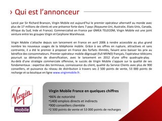 › Qui est l’annonceur
Lancé par Sir Richard Branson, Virgin Mobile est aujourd’hui le premier opérateur alternatif au monde avec
plus de 17 millions de clients et une présence forte dans 7 pays (Royaume-Uni, Australie, Etats-Unis, Canada,
Afrique du Sud, Inde et France). Commercialisé en France par OMEA TELECOM, Virgin Mobile est une joint
venture entre les groupes Virgin et Carphone Warehouse.

Virgin Mobile s’attache depuis son lancement en France en avril 2006 à rendre accessible au plus grand
nombre les nouveaux usages de la téléphonie mobile. Grâce à ses offres en rupture, attractives et sans
contrainte, il a été le premier à proposer en France des forfaits illimités, faisant ainsi baisser les prix au
bénéfice des consommateurs. Premier opérateur mobile dégroupé (full-MVNO) français, l'opérateur télécoms
poursuit sa démarche de diversification, avec le lancement en 2012 d'une offre quadruple-play.
Au-delà d’une stratégie commerciale offensive, le succès de Virgin Mobile s’appuie sur la qualité de ses
fondamentaux : expertise des terminaux, connaissance du client, qualité du Service Clients avec plus de 900
conseillers, et puissance du réseau de distribution à travers ses 2 500 points de vente, 53 000 points de
recharge et sa boutique en ligne www.virginmobile.fr.




                             Virgin Mobile France en quelques chiffres
                             •86% de notoriété
                             •1400 emplois directs et indirects
                             •900 conseillers clientèle
                             •2 500 points de vente et 53 000 points de recharges
 