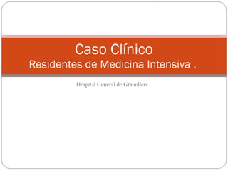 Hospital General de Granollers Caso Clínico  Residentes de Medicina Intensiva .  