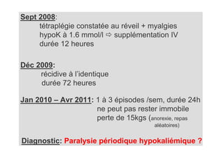 Sept 2008:
     tétraplégie constatée au réveil + myalgies
     hypoK à 1.6 mmol/l supplémentation IV
     durée 12 heures

Déc 2009:
     récidive à l’identique
     durée 72 heures

Jan 2010 – Avr 2011: 1 à 3 épisodes /sem, durée 24h
                     ne peut pas rester immobile
                     perte de 15kgs (anorexie, repas
                                       aléatoires)


Diagnostic: Paralysie périodique hypokaliémique ?
 