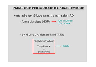PARALYSIE PERIODIQUE HYPOKALIEMIQUE

 maladie génétique rare, transmission AD
   - forme classique (HOP)          70% CACNA1S
                                    10% SCN4A



   - syndrome d’Andersen-Tawil (ATS)

             paralysie périodique
                      +
                Tb rythme              KCNJ2
                      +
                 dysmorphie
 