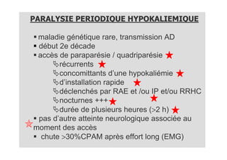 PARALYSIE PERIODIQUE HYPOKALIEMIQUE

 maladie génétique rare, transmission AD
 début 2e décade
 accès de paraparésie / quadriparésie
       récurrents
       concomittants d’une hypokaliémie
       d’installation rapide
       déclenchés par RAE et /ou IP et/ou RRHC
       nocturnes +++
       durée de plusieurs heures (>2 h)
 pas d’autre atteinte neurologique associée au
moment des accès
  chute >30%CPAM après effort long (EMG)
 