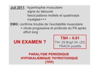 Juil 2011: hypertrophie musculaire
            signe du tabouret
            fasciculations mollets et quadriceps
            myalgies+++
EMG: confirme trouble de l’excitabilité musculaire
       = chute progressive et profonde du PA après
         effort long
                                 TSH < 0.01
  UN EXAMEN ?                T4= 29.8ng/l (N <22)
                               TRACK positifs

         PARALYSIE PERIODIQUE
      HYPOKALIEMIQUE THYROTOXIQUE
                  (TPP)
 
