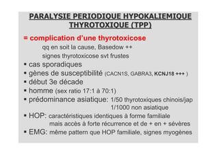 PARALYSIE PERIODIQUE HYPOKALIEMIQUE
          THYROTOXIQUE (TPP)
= complication d’une thyrotoxicose
     qq en soit la cause, Basedow ++
     signes thyrotoxicose svt frustes
 cas sporadiques
 gènes de susceptibilité (CACN1S, GABRA3, KCNJ18 +++ )
 début 3e décade
 homme (sex ratio 17:1 à 70:1)
 prédominance asiatique: 1/50 thyrotoxiques chinois/jap
                             1/1000 non asiatique
 HOP: caractéristiques identiques à forme familiale
      mais accès à forte récurrence et de + en + sévères
 EMG: même pattern que HOP familiale, signes myogènes
 
