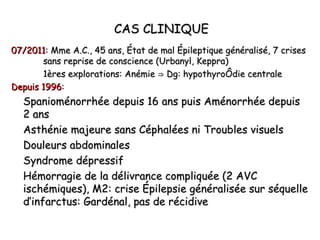 CAS CLINIQUE
07/2011: Mme A.C., 45 ans, État de mal Épileptique généralisé, 7 crises
       sans reprise de conscience (Urbanyl, Keppra)
       1ères explorations: Anémie ⇒ Dg: hypothyroïdie centrale
Depuis 1996:
  Spanioménorrhée depuis 16 ans puis Aménorrhée depuis
  2 ans
  Asthénie majeure sans Céphalées ni Troubles visuels
  Douleurs abdominales
  Syndrome dépressif
  Hémorragie de la délivrance compliquée (2 AVC
  ischémiques), M2: crise Épilepsie généralisée sur séquelle
  d’infarctus: Gardénal, pas de récidive
 