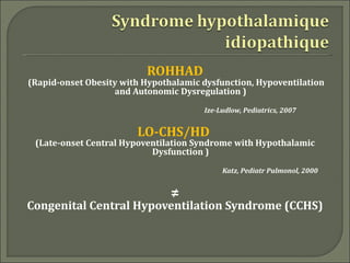 ROHHAD
(Rapid-onset Obesity with Hypothalamic dysfunction, Hypoventilation
                   and Autonomic Dysregulation )
                                       Ize-Ludlow, Pediatrics, 2007


                        LO-CHS/HD
 (Late-onset Central Hypoventilation Syndrome with Hypothalamic
                           Dysfunction )
                                            Katz, Pediatr Pulmonol, 2000


                                ≠
Congenital Central Hypoventilation Syndrome (CCHS)
 