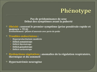 Pas de prédominance de sexe
                    Début des symptômes avant la puberté
   Obésité : souvent le premier symptôme (prise pondérale rapide et
    majeure + TCA)
    Éventuellement : phases d’anorexie avec perte de poids

   Troubles endocriniens :
     •   Hyperprolactinémie modérée
     •   Déficit somatotrope
     •   Déficit thyréotrope
     •   Déficit gonadotrope
     •   Déficit corticotrope

   Dysfonctions végétatives : anomalies de la régulation respiratoire,
    thermique et du sommeil
   Hypernatrémie neurogène
 