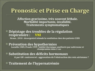 Affection gravissime, très souvent léthale.
               Morbidité importante, invalidité.
                 Traitements symptomatiques
   Dépistage des troubles de la régulation
    respiratoire : VNI
    Straus , 2010 : desorgestrel stimule la ventilation chez des patients CCHS

   Prévention des hypothermies
     Loeuille 1989, Proulx 1993 : labilité thermique améliorée par naltrexone et
                               clomipramine dans 2 cas

   Substitution des déficits hormonaux
        tt par GH controversé : aggravation de l’obstruction des voix aériennes ?

   Traitement de l’hypernatrémie
 