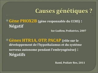  GènePHOX2B (gène responsable du CCHS) :
 Négatif
                          Ize-Ludlow, Pediatrics, 2007


 Gènes   HTR1A, OTP, PACAP (rôle sur le
 développement de l’hypothalamus et du système
 nerveux autonome pendant l’embryogénèse) :
 Négatifs
                             Rand, Pediatr Res, 2011
 