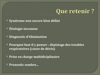    Syndrome non encore bien défini

   Étiologie inconnue

   Diagnostic d’élimination

   Pourquoi faut-il y penser : dépistage des troubles
    respiratoires (cause de décès)

   Prise en charge multidiciplinaire

   Pronostic sombre...
 