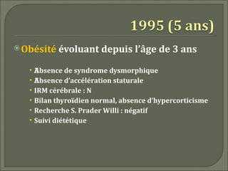  Obésité     évoluant depuis l’âge de 3 ans
   •   Absence de syndrome dysmorphique
   •   Absence d’accélération staturale
   •   IRM cérébrale : N
   •   Bilan thyroïdien normal, absence d’hypercorticisme
   •   Recherche S. Prader Willi : négatif
   •   Suivi diététique
 