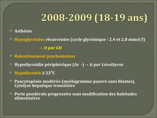    Asthénie
   Hypoglycémies récurrentes (cycle glycémique : 2.4 et 2.8 mmol/l)
                → tt par GH
   Ralentissement psychomoteur
   Hypothyroidie périphérique (Ac -) → tt par Lévothyrox
   Hypothermie à 33⁰C
   Pancytopénie modérée (myélogramme pauvre sans blastes),
    Cytolyse hépatique transitoire
   Perte pondérale progressive sans modification des habitudes
    alimentaires
 