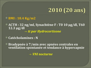    BMI : 18.4 Kg/m2
   ACTH : 32 ng/ml, Synachtène F : T0 10 μg/dl, T60
    12.3 μg/dl
              → tt par Hydrocortisone
   Catécholamines : N
   Bradypnée à 7/min avec apnées centrales en
    ventilation spontanée et tendance à hypercapnie
                → VNI nocturne
 