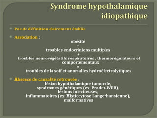    Pas de définition clairement établie
   Association :
                                 obésité
                                   +
                   troubles endocriniens multiples
                                    +
     troubles neurovégétatifs respiratoires , thermorégulateurs et
                            comportementaux
                                   ±
         troubles de la soif et anomalies hydroélectrolytiques
   Absence de causalité retrouvée :
                  lésion hypothalamique tumorale,
              syndromes génétiques (ex. Prader-Willi),
                         lésions infectieuses,
         inflammatoires (ex. Histiocytose Langerhansienne),
                            malformatives
 