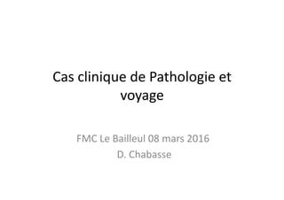 Cas	
  clinique	
  de	
  Pathologie	
  et	
  
voyage	
  
FMC	
  Le	
  Bailleul	
  08	
  mars	
  2016	
  
	
  D.	
  Chabasse	
  
 