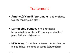 Traitement	
  
•  Amphotéricine	
  B	
  liposomale	
  :	
  anJfongique,	
  
toxicité	
  rénale,	
  coût	
  élevé	
  
•  L’an?moine	
  pentavalent	
  :	
  nécessite	
  
hospitalisaJon	
  car	
  toxicité	
  cardiaque,	
  rénale	
  et	
  
pancréaJque	
  ;	
  résistances	
  
•  Miltéfosine	
  :	
  1er	
  anJ-­‐leishmanien	
  per	
  os,	
  contre-­‐
indiqué	
  chez	
  la	
  femme	
  enceinte	
  (tératogène)	
  
10	
  9/03/16	
  
 