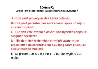 10-­‐éme	
  Q	
  	
  
Quelles	
  sont	
  les	
  proposi?ons	
  justes	
  concernant	
  l’anguillulose	
  ?	
  	
  
	
  A	
  -­‐	
  Elle	
  peut	
  provoquer	
  des	
  signes	
  cutanés	
  	
  
B	
  -­‐	
  Elle	
  peut	
  persister	
  plusieurs	
  années	
  après	
  un	
  séjour	
  
en	
  zone	
  tropicale	
  
C	
  -­‐	
  Elle	
  doit	
  être	
  évoquée	
  devant	
  une	
  hyperéosinophilie	
  
sanguine	
  oscillante	
  
D	
  -­‐	
  Elle	
  doit	
  être	
  recherchée	
  et	
  traitée	
  avant	
  toute	
  
prescripJon	
  de	
  corJcothérapie	
  au	
  long	
  cours	
  en	
  cas	
  de	
  
séjour	
  en	
  zone	
  tropicale	
  
E	
  -­‐	
  Sa	
  prévenJon	
  repose	
  sur	
  une	
  bonne	
  hygiène	
  des	
  
mains	
  	
  	
  
 