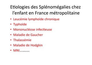 EJologies	
  des	
  Splénomégalies	
  chez	
  
l’enfant	
  en	
  France	
  métropolitaine	
  
•  Leucémie	
  lymphoïde	
  chronique	
  
•  Typhoïde	
  
•  Mononucléose	
  infecJeuse	
  
•  Maladie	
  de	
  Gaucher	
  
•  Thalassémie	
  
•  Maladie	
  de	
  Hodgkin	
  
•  MNI…………	
  
 