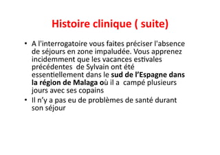 Histoire	
  clinique	
  (	
  suite)	
  
•  A	
  l'interrogatoire	
  vous	
  faites	
  préciser	
  l'absence	
  
de	
  séjours	
  en	
  zone	
  impaludée.	
  Vous	
  apprenez	
  
incidemment	
  que	
  les	
  vacances	
  esJvales	
  
précédentes	
  	
  de	
  Sylvain	
  ont	
  été	
  
essenJellement	
  dans	
  le	
  sud	
  de	
  l’Espagne	
  dans	
  
la	
  région	
  de	
  Malaga	
  où	
  il	
  a	
  	
  campé	
  plusieurs	
  
jours	
  avec	
  ses	
  copains	
  
•  Il	
  n’y	
  a	
  pas	
  eu	
  de	
  problèmes	
  de	
  santé	
  durant	
  
son	
  séjour	
  	
  
 