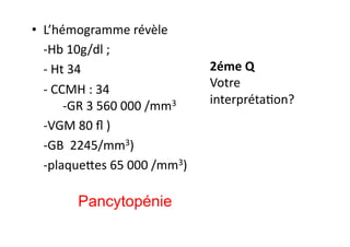 •  L’hémogramme	
  révèle	
  
	
  -­‐Hb	
  10g/dl	
  ;	
  
	
  -­‐	
  Ht	
  34	
  	
  
	
  -­‐	
  CCMH	
  :	
  34	
  
	
  -­‐GR	
  3	
  560	
  000	
  /mm3	
  	
  
	
  -­‐VGM	
  80	
  ﬂ	
  )	
  	
  
	
  -­‐GB	
  	
  2245/mm3)	
  	
  
	
  -­‐plaquekes	
  65	
  000	
  /mm3)	
  
2éme	
  Q	
  
Votre	
  
interprétaJon?	
  
Pancytopénie
 