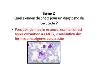 5éme	
  Q	
  
Quel	
  examen	
  de	
  choix	
  pour	
  un	
  diagnosJc	
  de	
  
cerJtude	
  ?	
  
•  PoncJon	
  de	
  moelle	
  osseuse,	
  examen	
  direct	
  
après	
  coloraJon	
  au	
  MGG,	
  visualisaJon	
  des	
  
formes	
  amasJgotes	
  du	
  parasite	
  
 