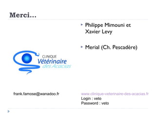 Merci…
                             Philippe Mimouni et
                              Xavier Levy

                             Merial (Ch. Pescadère)




frank.famose@wanadoo.fr   www.clinique-veterinaire-des-acacias.fr
                          Login : veto
                          Password : veto
 