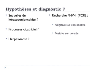 Hypothèses et diagnostic ?
   Séquelles de                 Recherche FHV-1 (PCR) :
    kératoconjonctivite ?
                                     Négative sur conjonctive
   Processus cicatriciel ?
                                     Positive sur cornée
   Herpesvirose ?
 